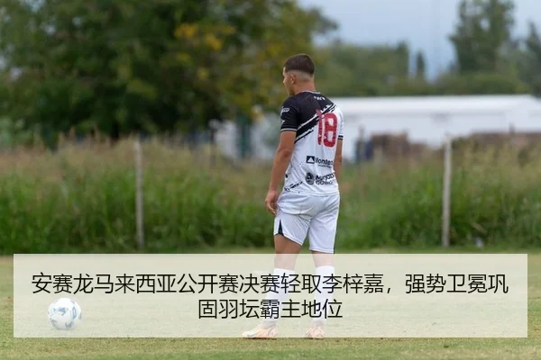 安赛龙马来西亚公开赛决赛轻取李梓嘉，强势卫冕巩固羽坛霸主地位